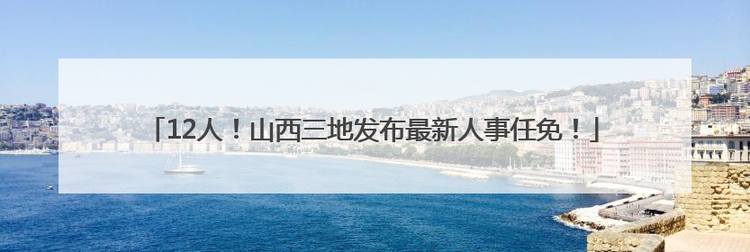 12人！山西三地发布最新人事任免！