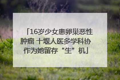 16岁少女患卵巢恶性肿瘤 十堰人医多学科协作为她留存“生”机