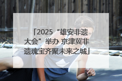 2025“雄安非遗大会”举办 京津冀非遗瑰宝齐聚未来之城
