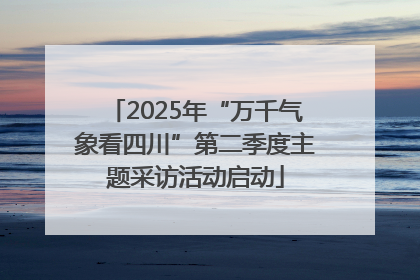 2025年“万千气象看四川”第二季度主题采访活动启动