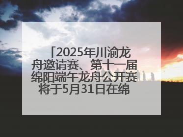 2025年川渝龙舟邀请赛、第十一届绵阳端午龙舟公开赛将于5月31日在绵阳仙海开赛