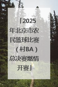 2025年北京市农民篮球比赛（村BA）总决赛燃情开赛