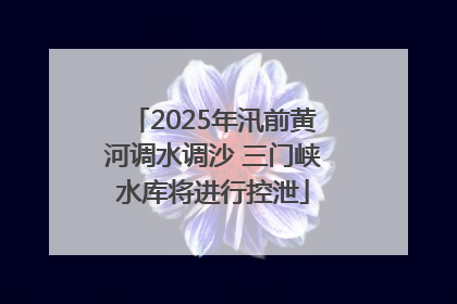 2025年汛前黄河调水调沙 三门峡水库将进行控泄