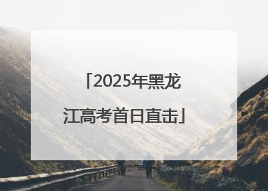 2025年黑龙江高考首日直击