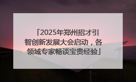 2025年郑州招才引智创新发展大会启动，各领域专家畅谈宝贵经验