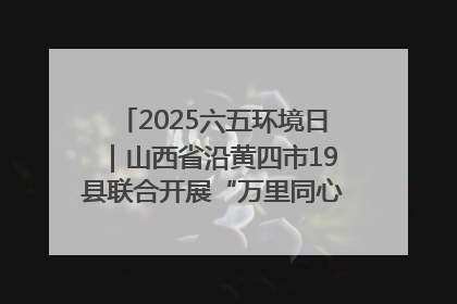 2025六五环境日｜山西省沿黄四市19县联合开展“万里同心，共护黄河”环保志愿者助力一泓清水入黄河公益活动