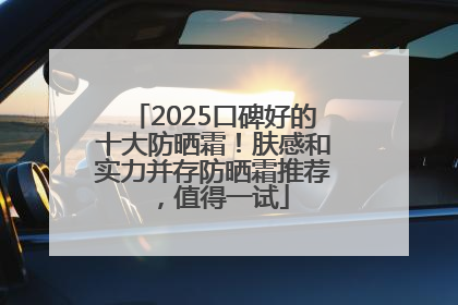 2025口碑好的十大防晒霜！肤感和实力并存防晒霜推荐，值得一试