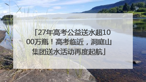 27年高考公益送水超1000万瓶！高考临近，洞庭山集团送水活动再度起航