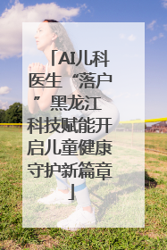 AI儿科医生“落户”黑龙江 科技赋能开启儿童健康守护新篇章
