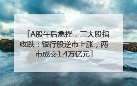 A股午后急挫，三大股指收跌：银行股逆市上涨，两市成交1.4万亿元